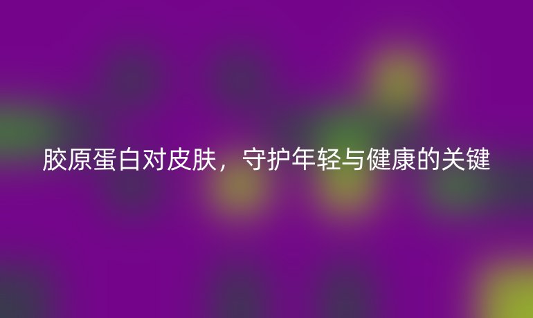胶原蛋白对皮肤，守护年轻与健康的关键