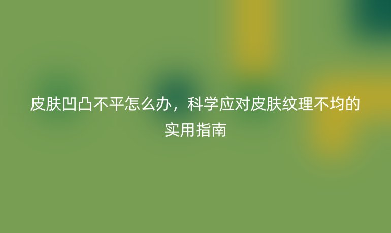 皮肤凹凸不平怎么办，科学应对皮肤纹理不均的实用指南