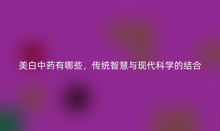 美白中药有哪些，传统智慧与现代科学的结合