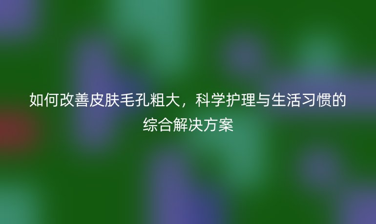 如何改善皮肤毛孔粗大，科学护理与生活习惯的综合解决方案
