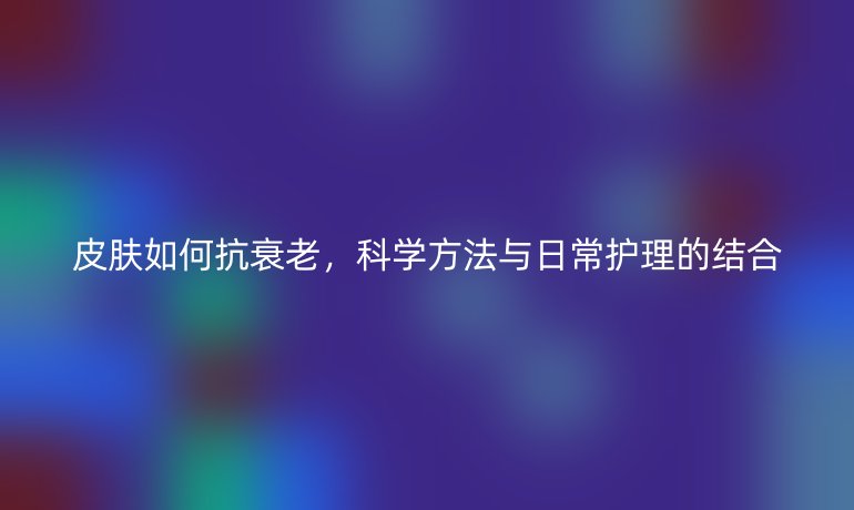 皮肤如何抗衰老,科学方法与日常护理的结合