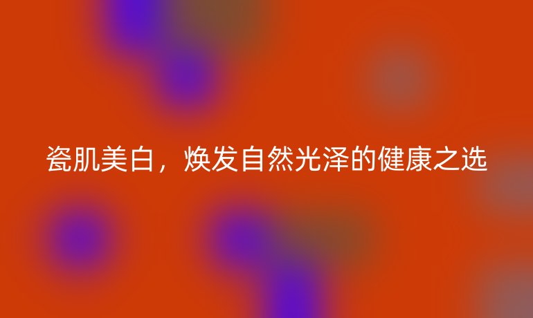 瓷肌美白,焕发自然光泽的健康之选