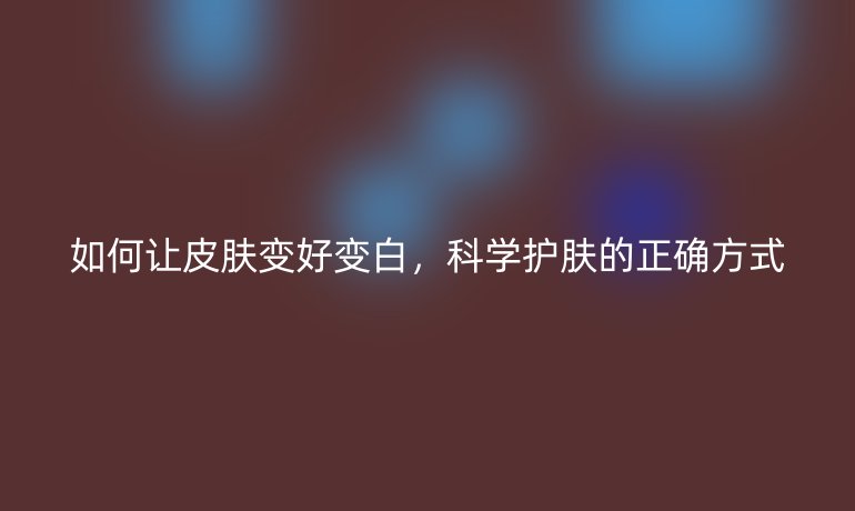 如何让皮肤变好变白,科学护肤的正确方式