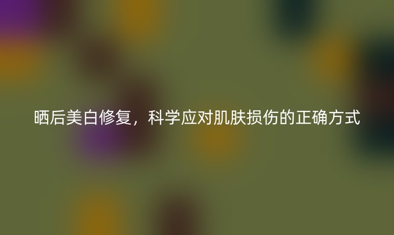 晒后美白修复,科学应对肌肤损伤的正确方式