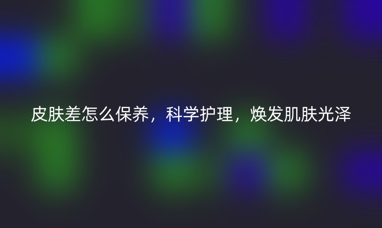皮肤差怎么保养，科学护理，焕发肌肤光泽