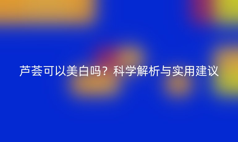 芦荟可以美白吗？科学解析与实用建议