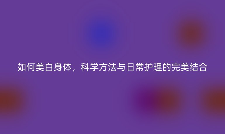 如何美白身体，科学方法与日常护理的完美结合