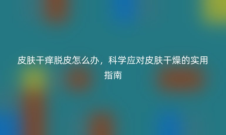 皮肤干痒脱皮怎么办，科学应对皮肤干燥的实用指南