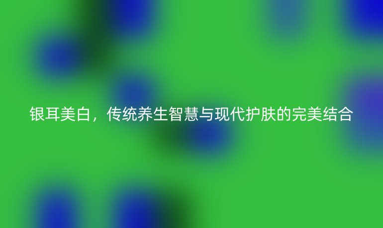 银耳美白,传统养生智慧与现代护肤的完美结合