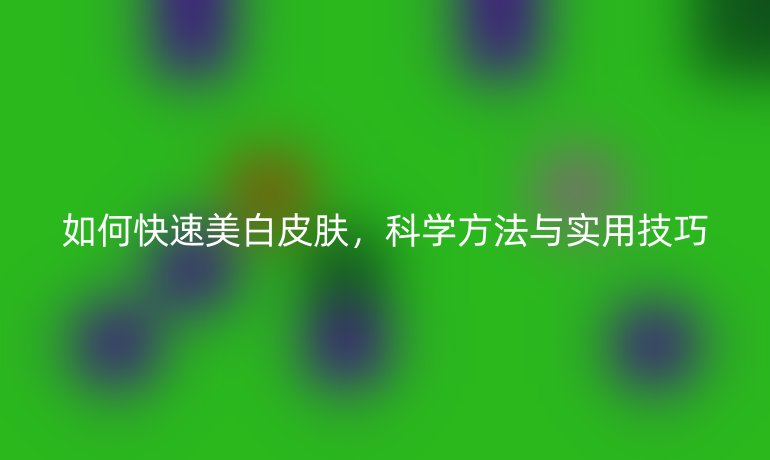 如何快速美白皮肤，科学方法与实用技巧