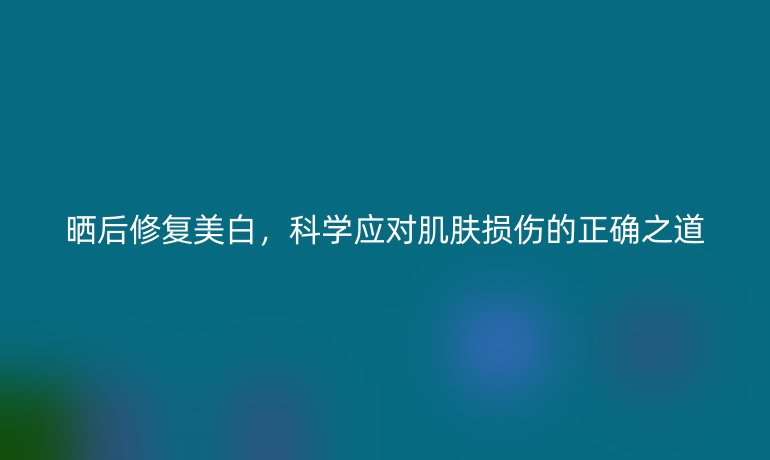 晒后修复美白，科学应对肌肤损伤的正确之道