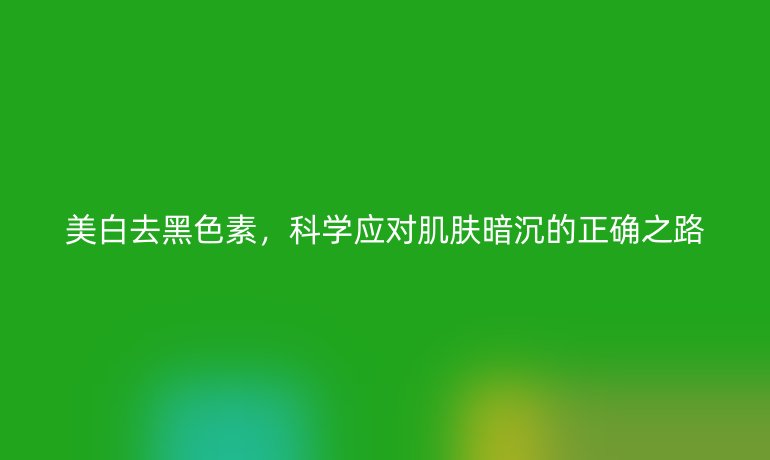 美白去黑色素，科学应对肌肤暗沉的正确之路
