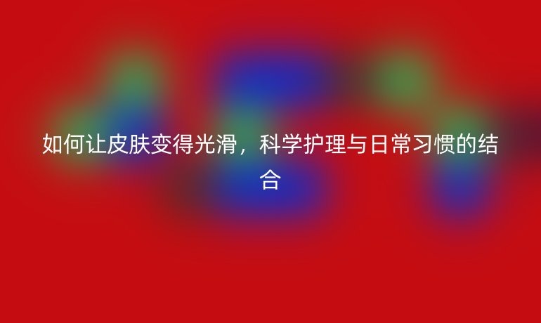 如何让皮肤变得光滑，科学护理与日常习惯的结合