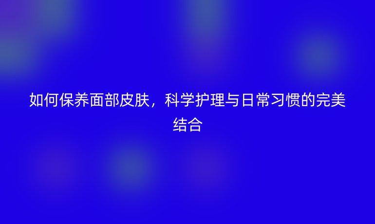 如何保养面部皮肤,科学护理与日常习惯的完美结合
