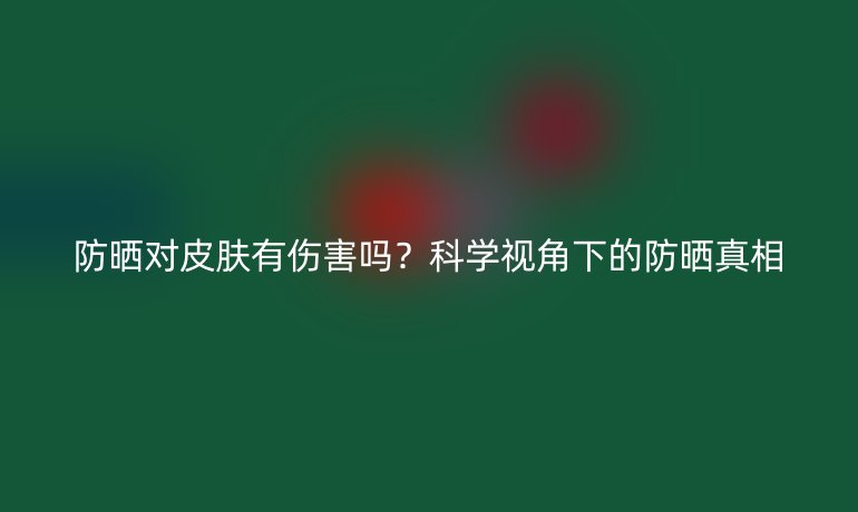 防晒对皮肤有伤害吗?科学视角下的防晒真相