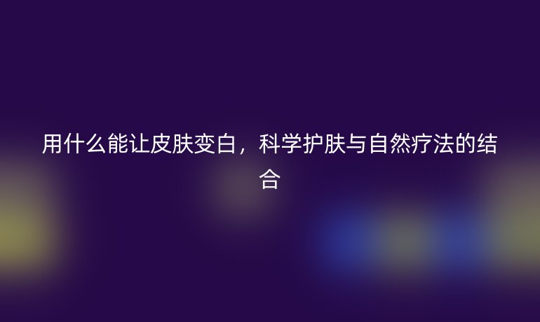 用什么能让皮肤变白,科学护肤与自然疗法的结合