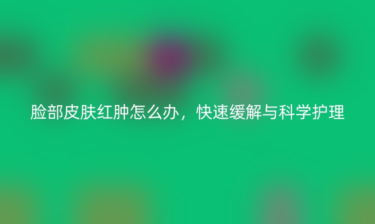 脸部皮肤红肿怎么办,快速缓解与科学护理