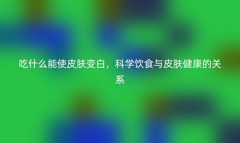 吃什么能使皮肤变白,科学饮食与皮肤健康的关系