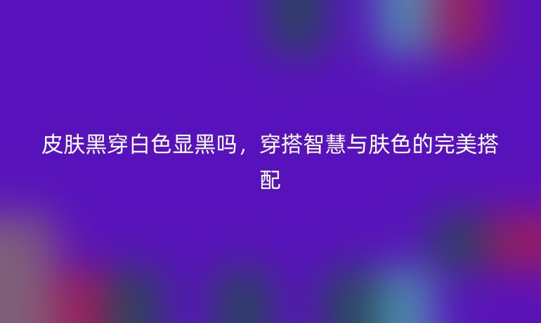皮肤黑穿白色显黑吗,穿搭智慧与肤色的完美搭配