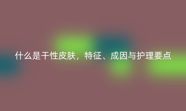 什么是干性皮肤,特征、成因与护理要点