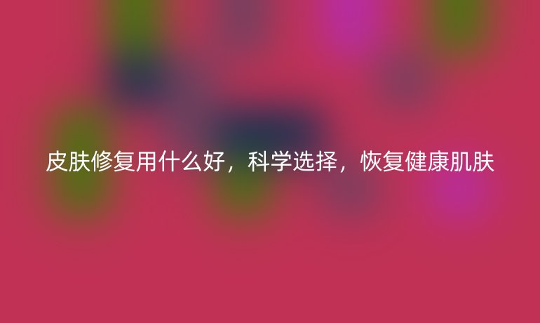 皮肤修复用什么好,科学选择,恢复健康肌肤