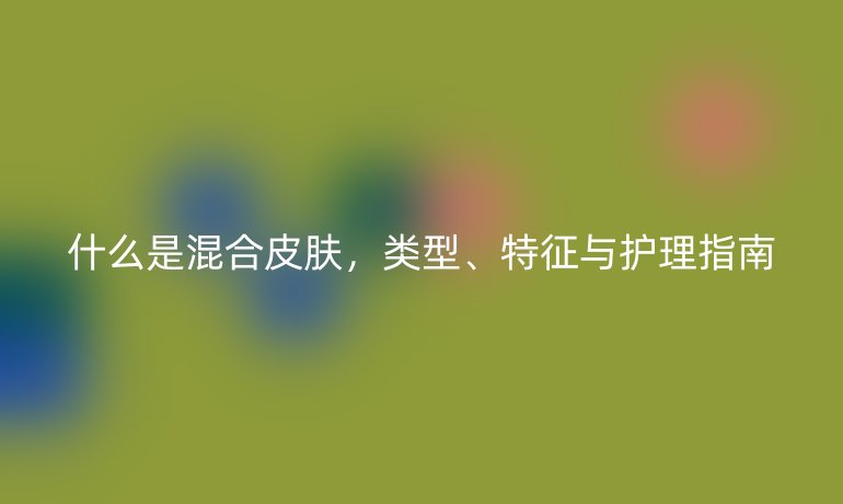 什么是混合皮肤,类型、特征与护理指南