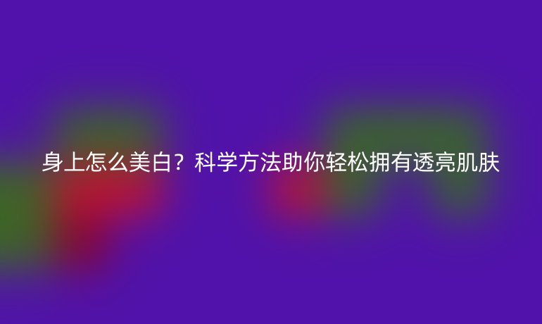 身上怎么美白?科学方法助你轻松拥有透亮肌肤