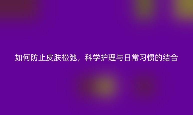 如何防止皮肤松弛,科学护理与日常习惯的结合