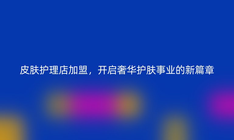 皮肤护理店加盟,开启奢华护肤事业的新篇章