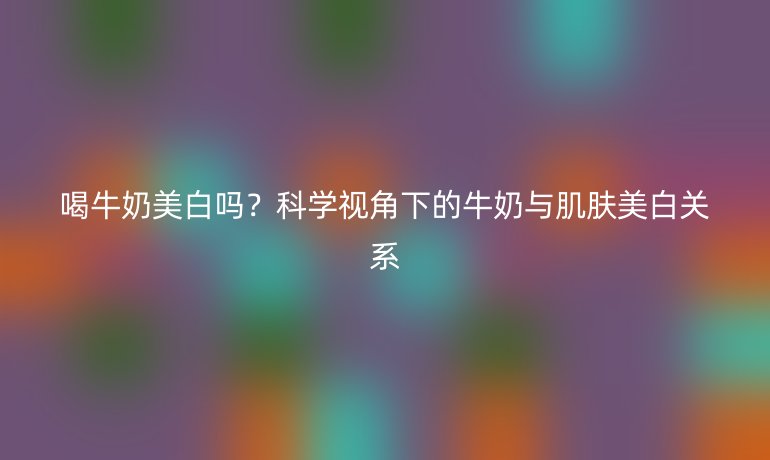 喝牛奶美白吗?科学视角下的牛奶与肌肤美白关系