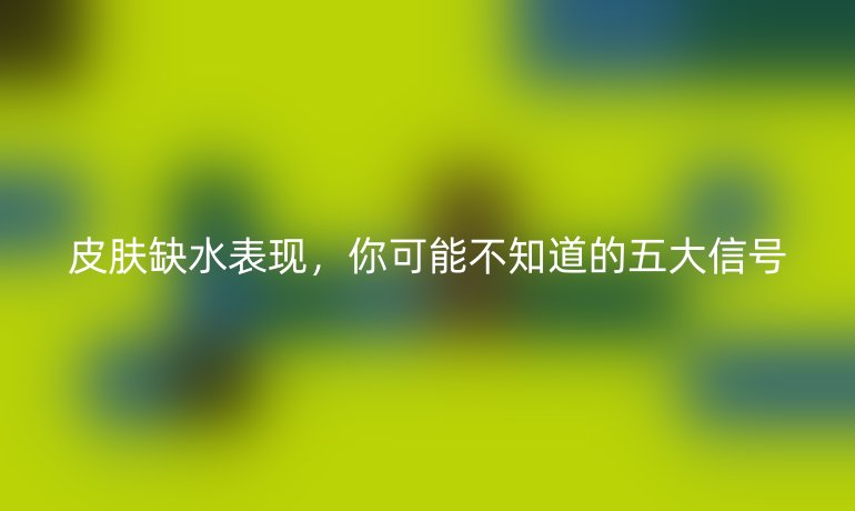 皮肤缺水表现,你可能不知道的五大信号