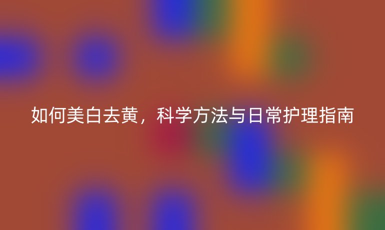如何美白去黄,科学方法与日常护理指南