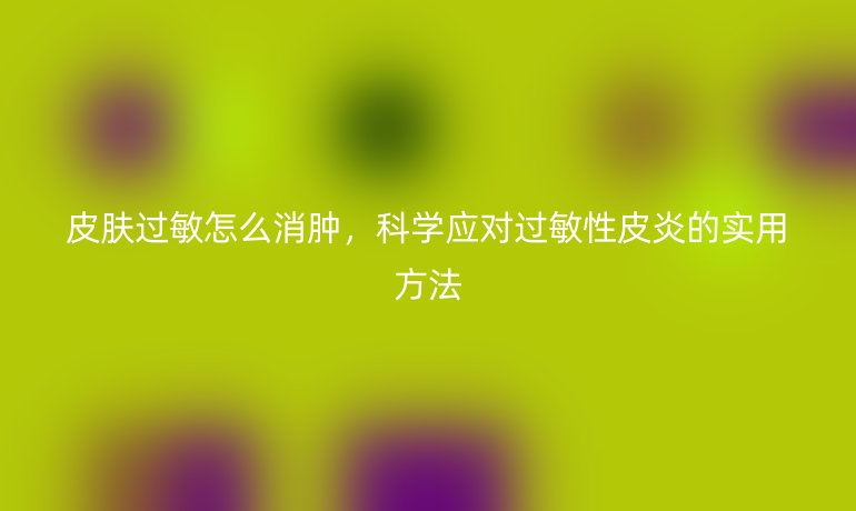 皮肤过敏怎么消肿，科学应对过敏性皮炎的实用方法