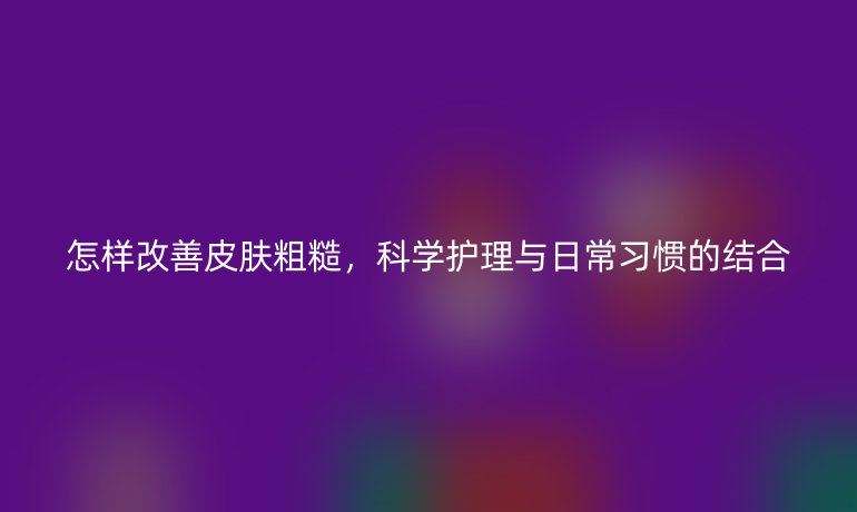 怎样改善皮肤粗糙,科学护理与日常习惯的结合