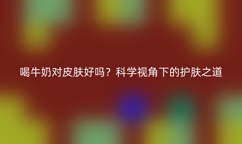 喝牛奶对皮肤好吗?科学视角下的护肤之道
