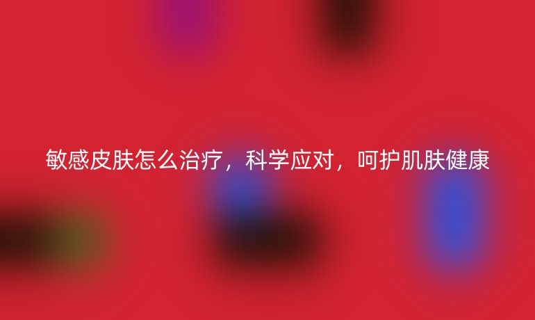 敏感皮肤怎么治疗,科学应对,呵护肌肤健康