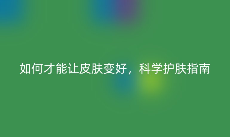 如何才能让皮肤变好,科学护肤指南