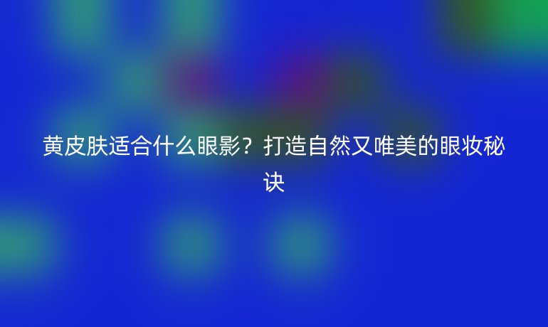 黄皮肤适合什么眼影?打造自然又唯美的眼妆秘诀