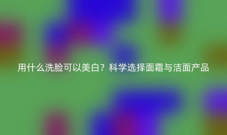 用什么洗脸可以美白?科学选择面霜与洁面产品