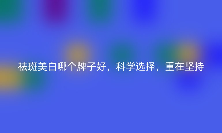 祛斑美白哪个牌子好,科学选择,重在坚持