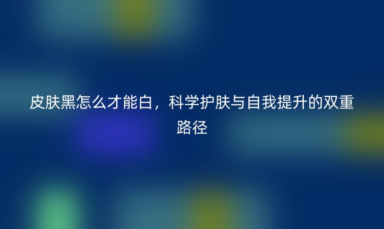 皮肤黑怎么才能白,科学护肤与自我提升的双重路径