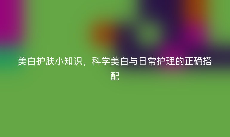 美白护肤小知识,科学美白与日常护理的正确搭配