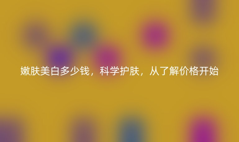 嫩肤美白多少钱,科学护肤,从了解价格开始