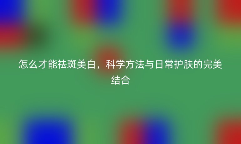 怎么才能祛斑美白,科学方法与日常护肤的完美结合