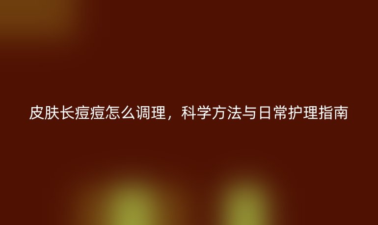 皮肤长痘痘怎么调理，科学方法与日常护理指南