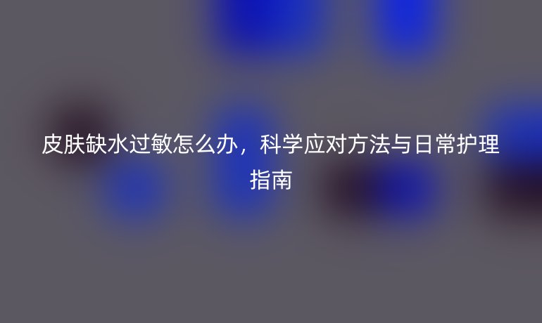 皮肤缺水过敏怎么办,科学应对方法与日常护理指南