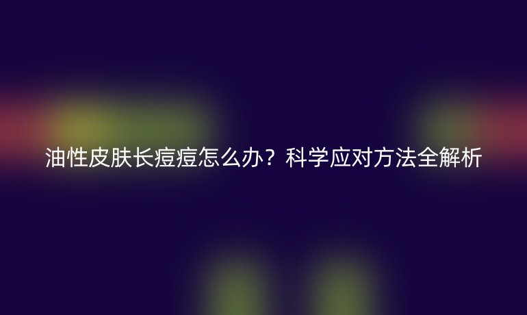 油性皮肤长痘痘怎么办?科学应对方法全解析