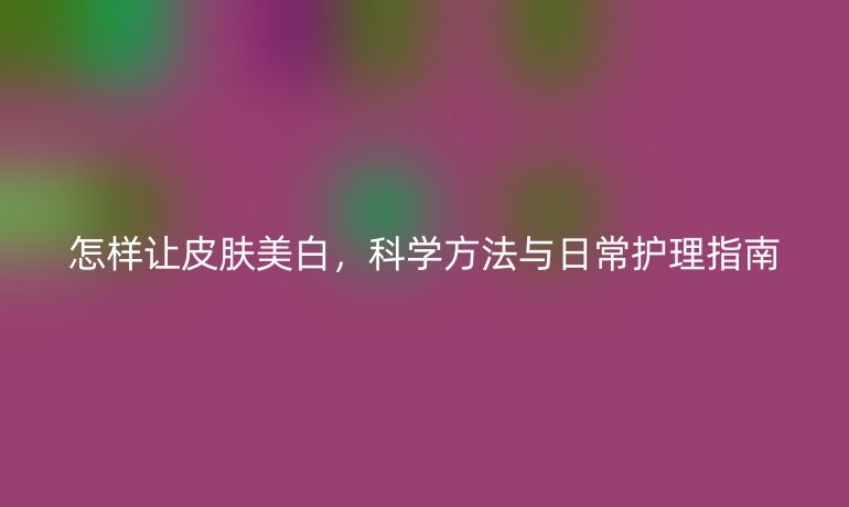怎样让皮肤美白,科学方法与日常护理指南