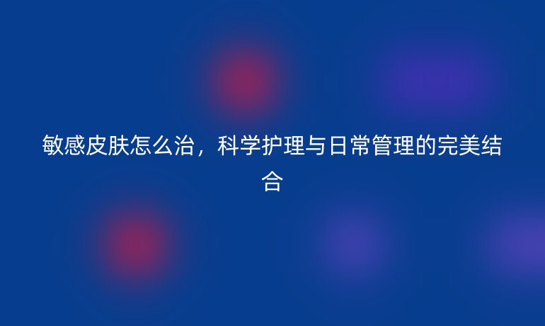 敏感皮肤怎么治,科学护理与日常管理的完美结合