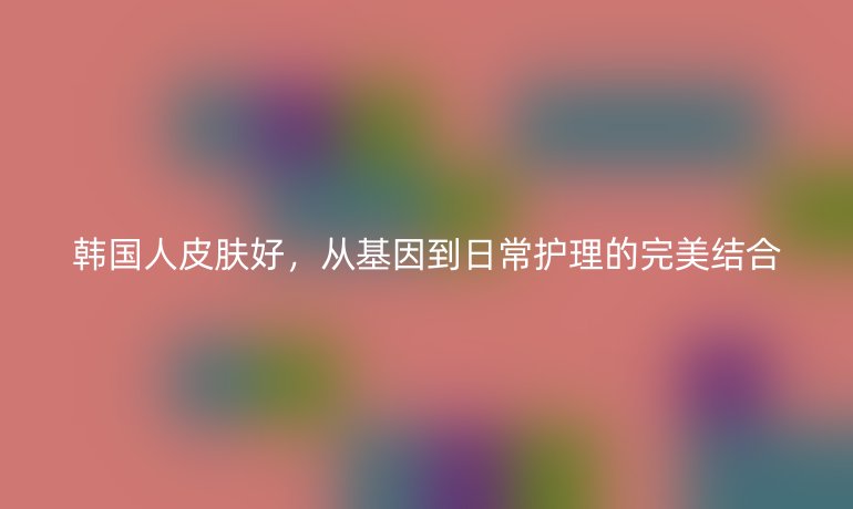 韩国人皮肤好，从基因到日常护理的完美结合